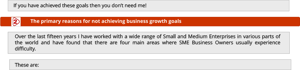 If you have achieved these goals then you don’t need me!  Over the last fifteen years I have worked with a wide range of Small and Medium Enterprises in various parts of the world and have found that there are four main areas where SME Business Owners usually experience difficulty.   The primary reasons for not achieving business growth goals 2 These are: