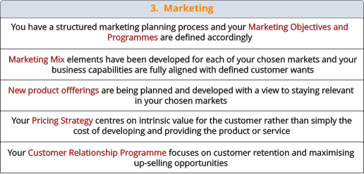 3.  Marketing  You have a structured marketing planning process and your Marketing Objectives and Programmes are defined accordingly Marketing Mix elements have been developed for each of your chosen markets and your business capabilities are fully aligned with defined customer wants New product offferings are being planned and developed with a view to staying relevant in your chosen markets Your Pricing Strategy centres on intrinsic value for the customer rather than simply the cost of developing and providing the product or service Your Customer Relationship Programme focuses on customer retention and maximising up-selling opportunities