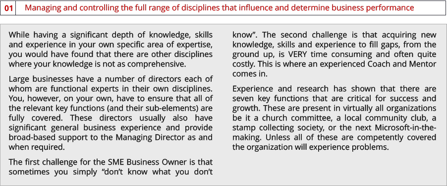 Managing and controlling the full range of disciplines that influence and determine business performance  01 While having a significant depth of knowledge, skills and experience in your own specific area of expertise, you would have found that there are other disciplines where your knowledge is not as comprehensive.  Large businesses have a number of directors each of whom are functional experts in their own disciplines. You, however, on your own, have to ensure that all of the relevant key functions (and their sub-elements) are fully covered. These directors usually also have significant general business experience and provide broad-based support to the Managing Director as and when required. The first challenge for the SME Business Owner is that sometimes you simply “don’t know what you don’t know”. The second challenge is that acquiring new knowledge, skills and experience to fill gaps, from the ground up, is VERY time consuming and often quite costly. This is where an experienced Coach and Mentor comes in. Experience and research has shown that there are seven key functions that are critical for success and growth. These are present in virtually all organizations be it a church committee, a local community club, a stamp collecting society, or the next Microsoft-in-the-making. Unless all of these are competently covered the organization will experience problems.